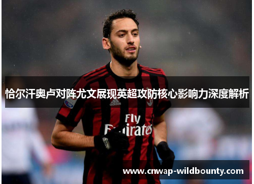 恰尔汗奥卢对阵尤文展现英超攻防核心影响力深度解析 恰尔汗奥卢对阵尤文展现英超攻防核心影响力深度解析